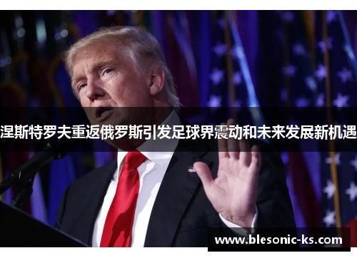涅斯特罗夫重返俄罗斯引发足球界震动和未来发展新机遇