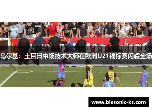 乌尔基：土耳其中场技术大师在欧洲U21锦标赛闪耀全场