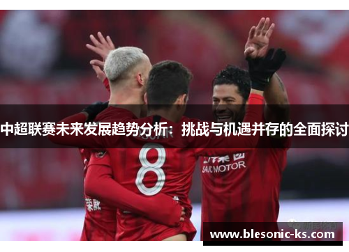 中超联赛未来发展趋势分析：挑战与机遇并存的全面探讨