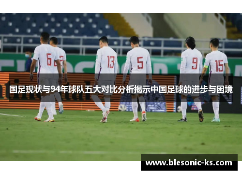 国足现状与94年球队五大对比分析揭示中国足球的进步与困境