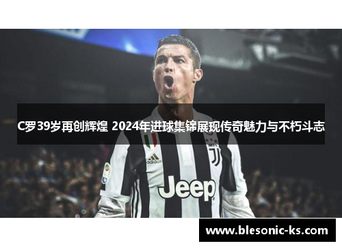 C罗39岁再创辉煌 2024年进球集锦展现传奇魅力与不朽斗志