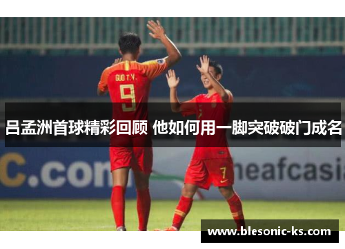 吕孟洲首球精彩回顾 他如何用一脚突破破门成名