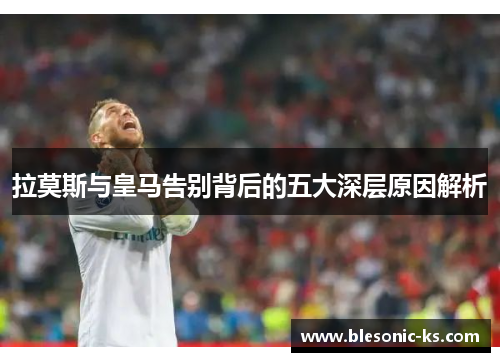 拉莫斯与皇马告别背后的五大深层原因解析