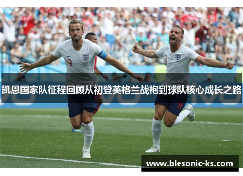 凯恩国家队征程回顾从初登英格兰战袍到球队核心成长之路